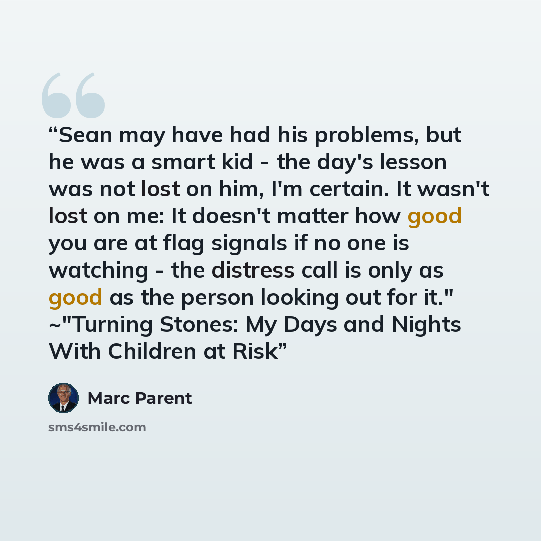 “Sean may have had his problems, but he was a smart kid - the day's lesson was not lost on him, I'm certain. It wasn't lost on me: It doesn't matter how good you are at flag signals if no one is watching - the distress call is only as good as the person looking out for it." ~"Turning Stones: My…” quote by Marc Parent