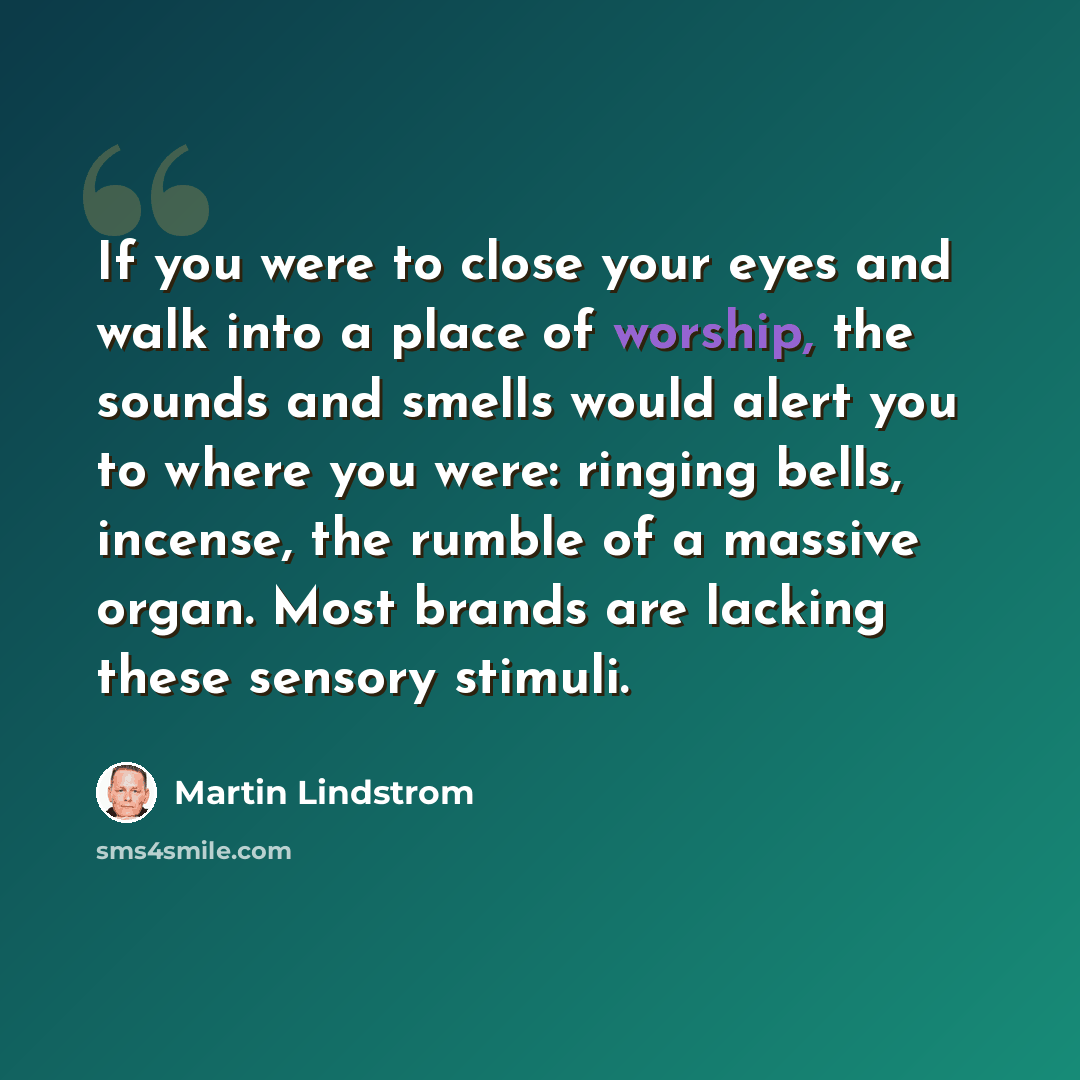“If you were to close your eyes and walk into a place of worship, the sounds and smells would alert you to where you were: ringing bells, incense, the rumble of a massive organ. Most brands are lacking these sensory stimuli.” quote by Martin Lindstrom