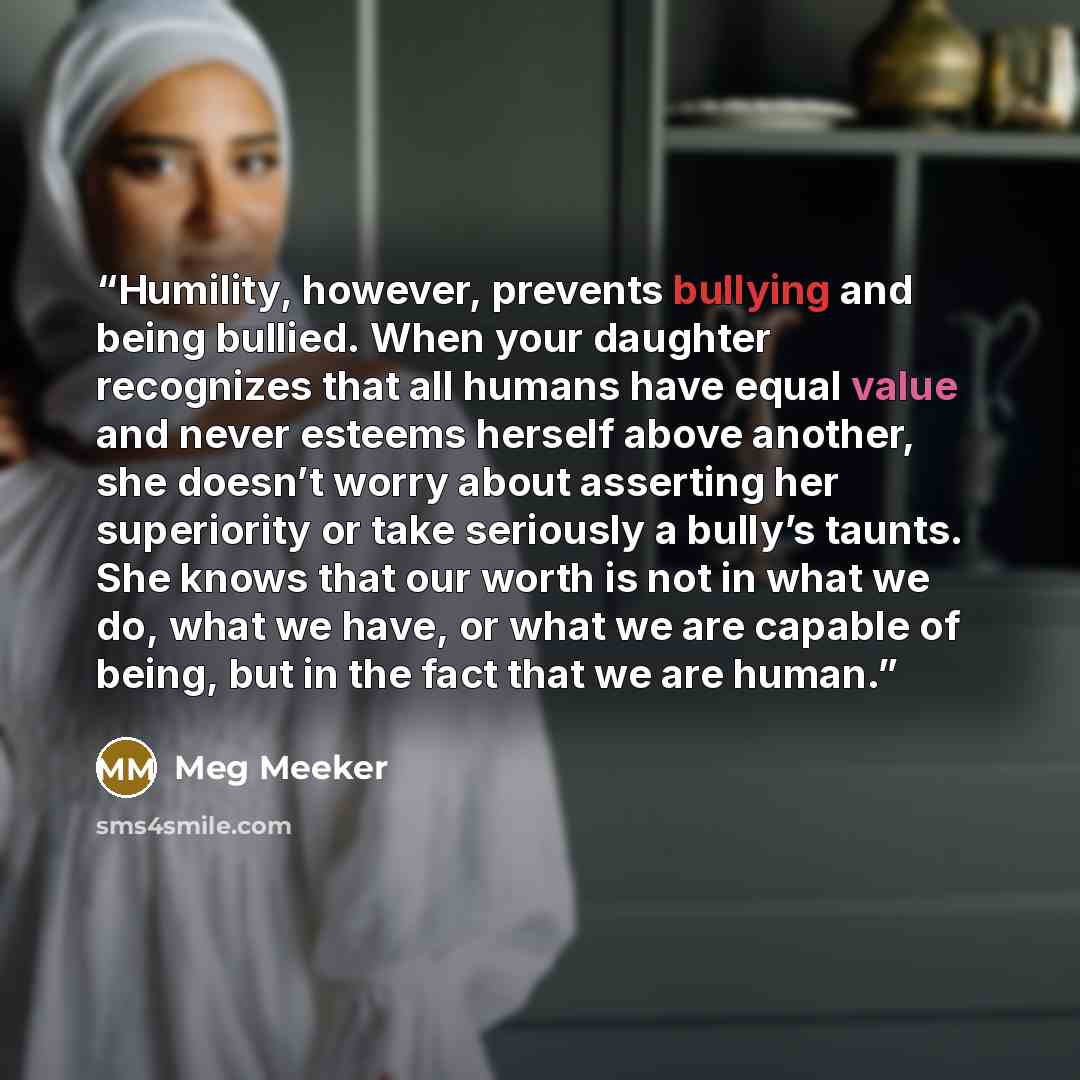 “Humility, however, prevents bullying and being bullied. When your daughter recognizes that all humans have equal value and never esteems herself above another, she doesn’t worry about asserting her superiority or take seriously a bully’s taunts. She knows that our worth is not in what we do, what…” quote by Meg Meeker