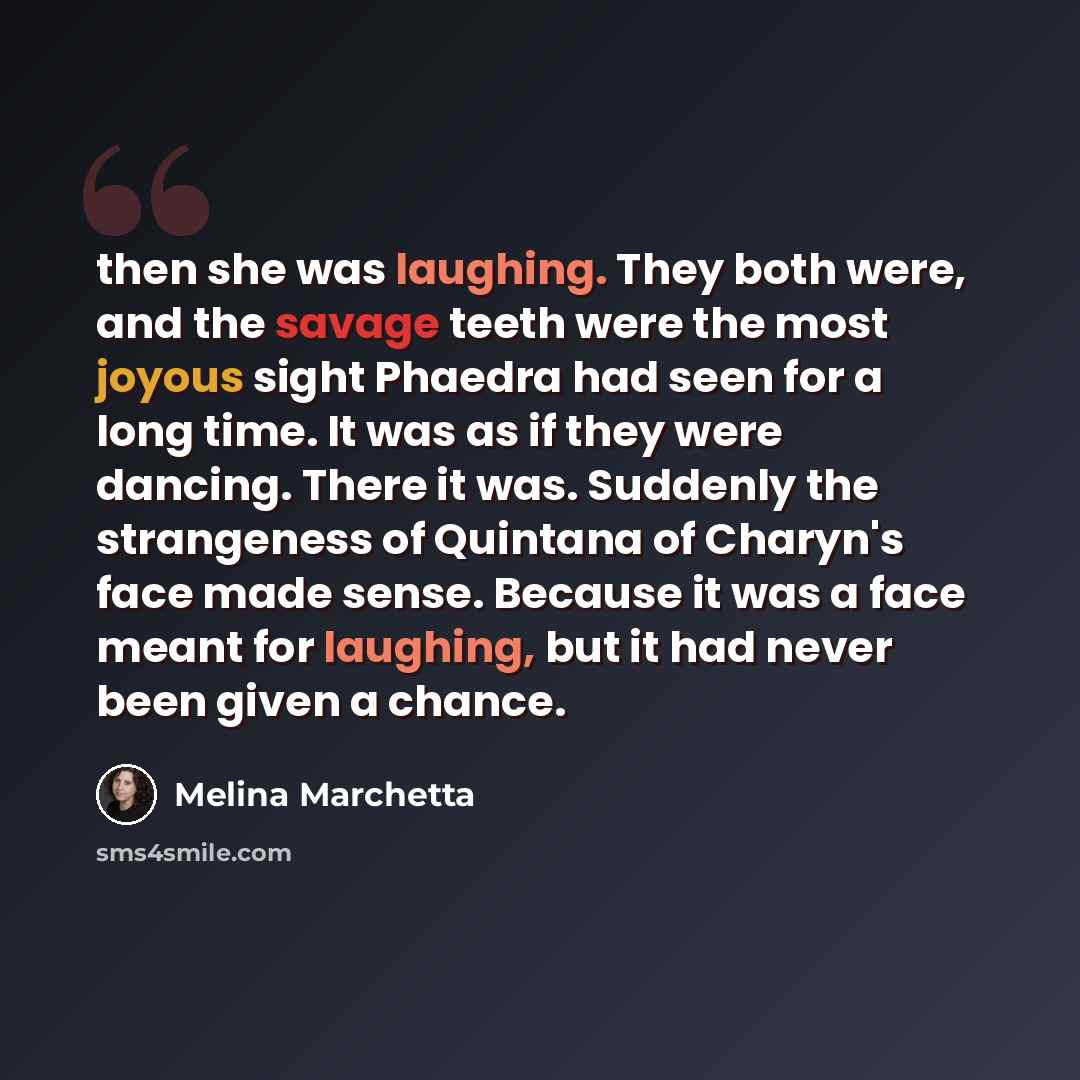 “then she was laughing. They both were, and the savage teeth were the most joyous sight Phaedra had seen for a long time. It was as if they were dancing. There it was. Suddenly the strangeness of Quintana of Charyn's face made sense. Because it was a face meant for laughing, but it had never been…” quote by Melina Marchetta