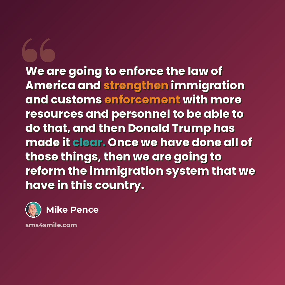 “We are going to enforce the law of America and strengthen immigration and customs enforcement with more resources and personnel to be able to do that, and then Donald Trump has made it clear. Once we have done all of those things, then we are going to reform the immigration system that we have in…” quote by Mike Pence