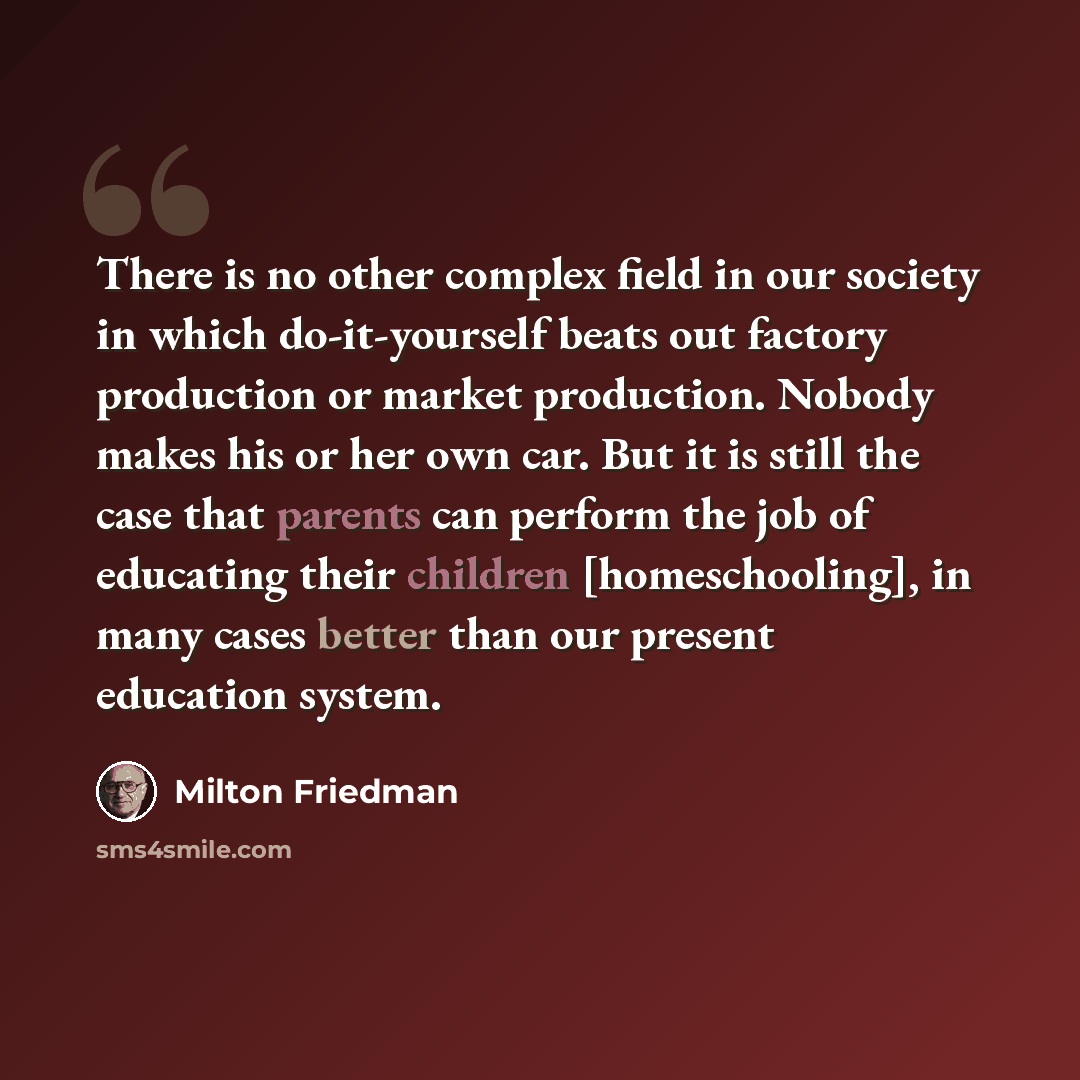 “There is no other complex field in our society in which do-it-yourself beats out factory production or market production. Nobody makes his or her own car. But it is still the case that parents can perform the job of educating their children [homeschooling], in many cases better than our present…” quote by Milton Friedman