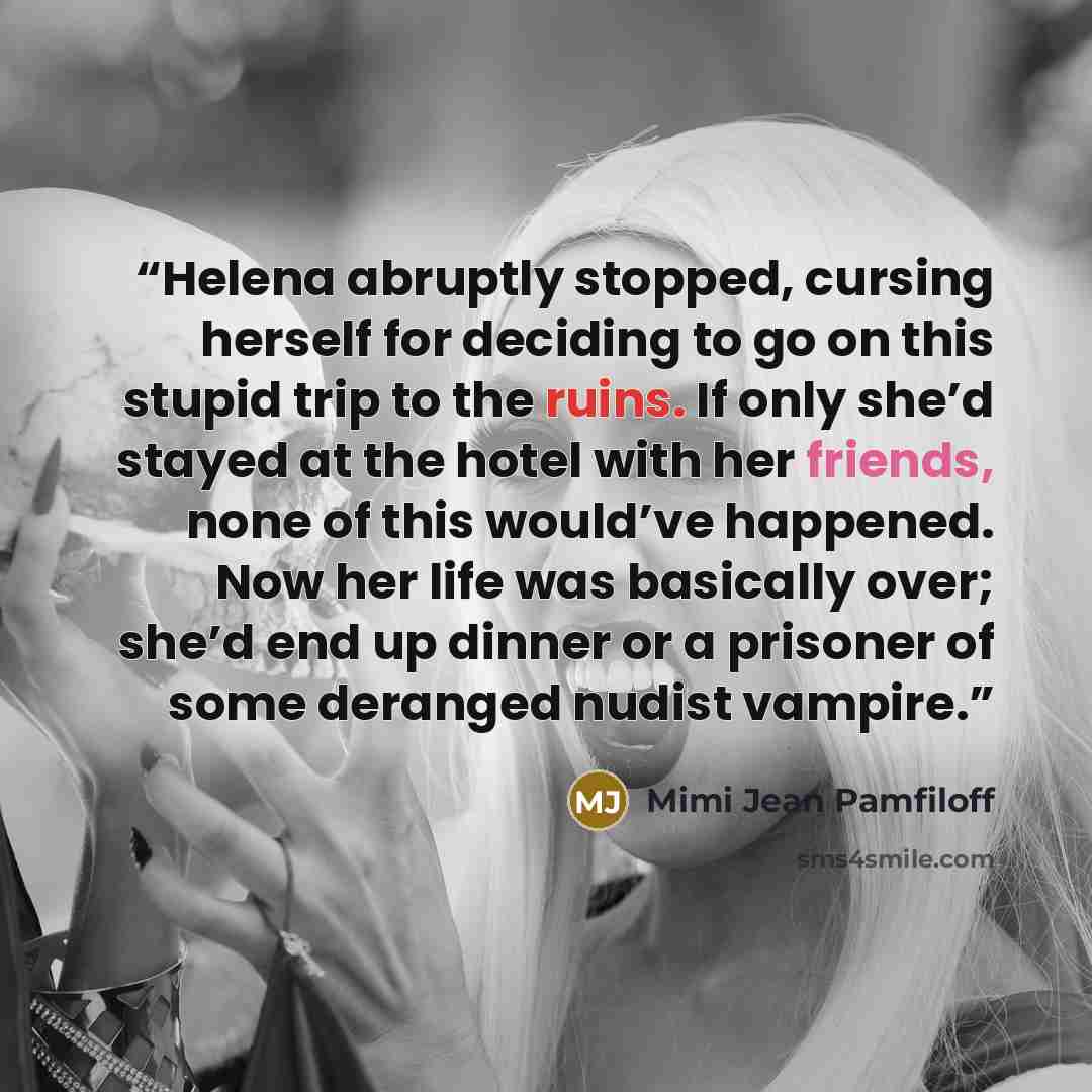“Helena abruptly stopped, cursing herself for deciding to go on this stupid trip to the ruins. If only she’d stayed at the hotel with her friends, none of this would’ve happened. Now her life was basically over; she’d end up dinner or a prisoner of some deranged nudist vampire.” quote by Mimi Jean Pamfiloff