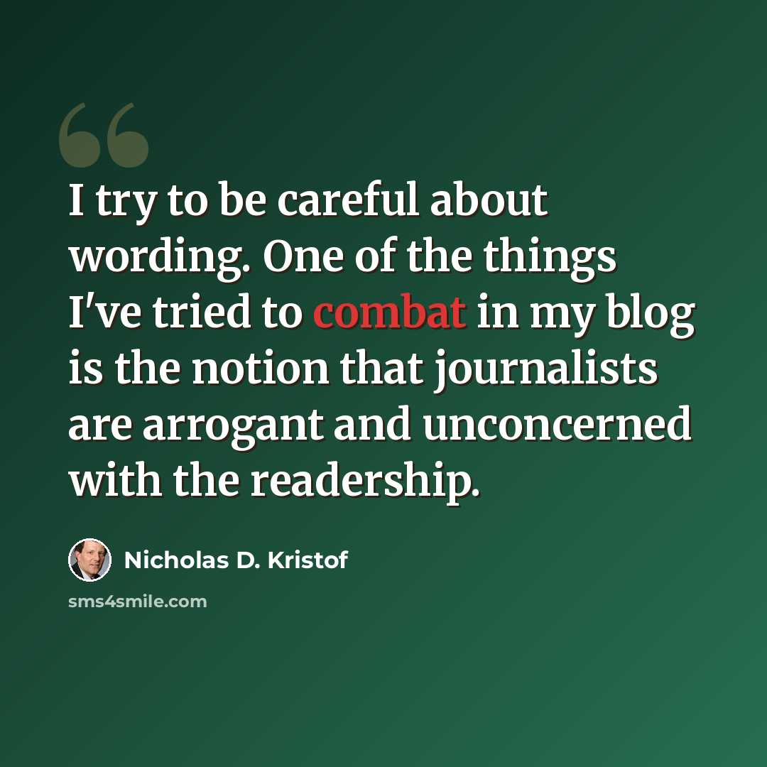 “I try to be careful about wording. One of the things I've tried to combat in my blog is the notion that journalists are arrogant and unconcerned with the readership.” quote by Nicholas D. Kristof
