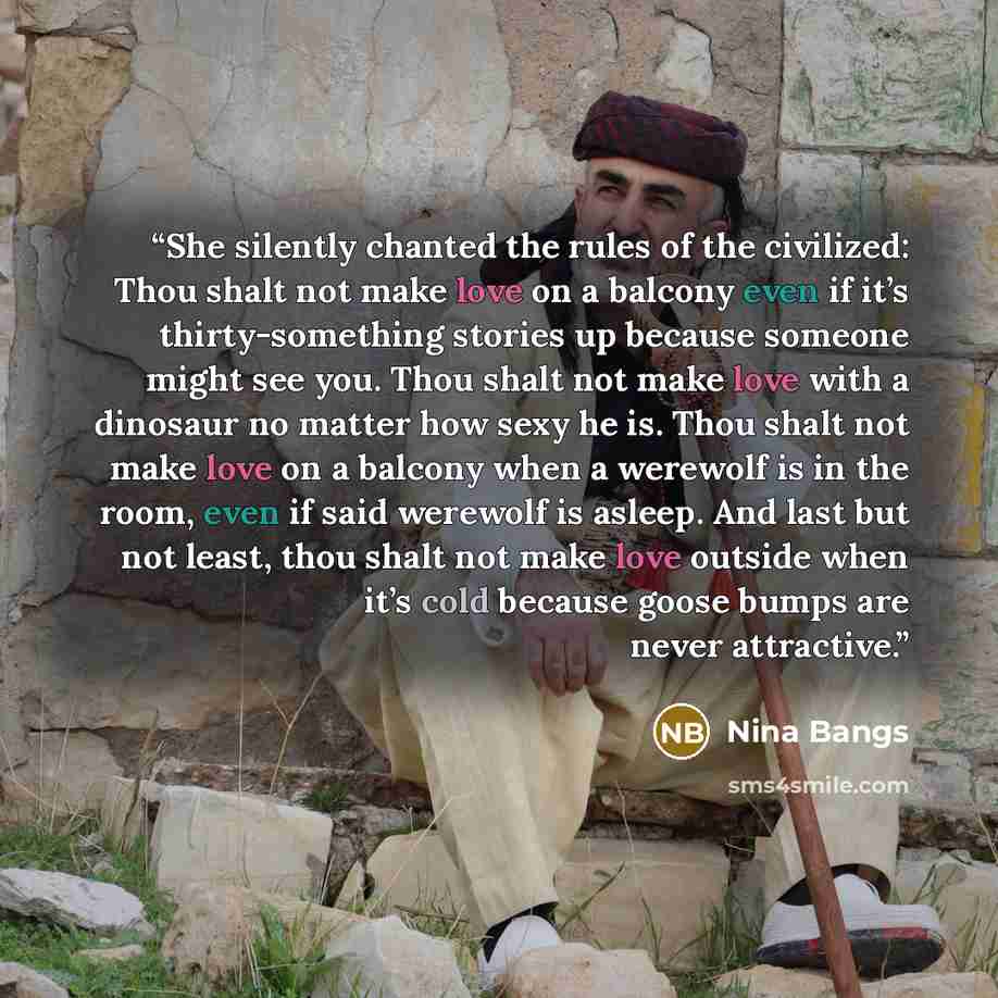 “She silently chanted the rules of the civilized: Thou shalt not make love on a balcony even if it’s thirty-something stories up because someone might see you. Thou shalt not make love with a dinosaur no matter how sexy he is. Thou shalt not make love on a balcony when a werewolf is in the room…” quote by Nina Bangs