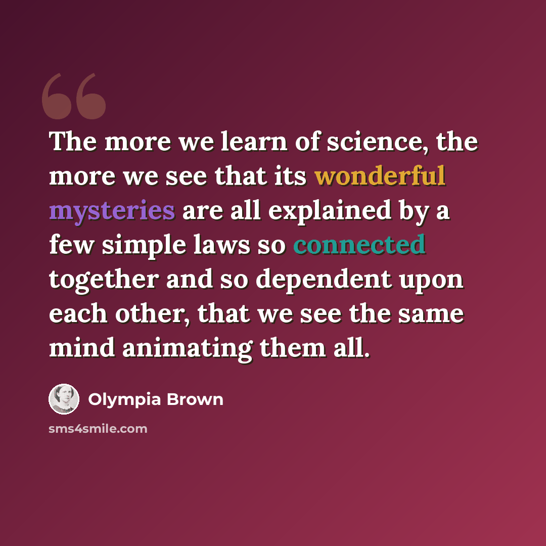“The more we learn of science, the more we see that its wonderful mysteries are all explained by a few simple laws so connected together and so dependent upon each other, that we see the same mind animating them all.” quote by Olympia Brown
