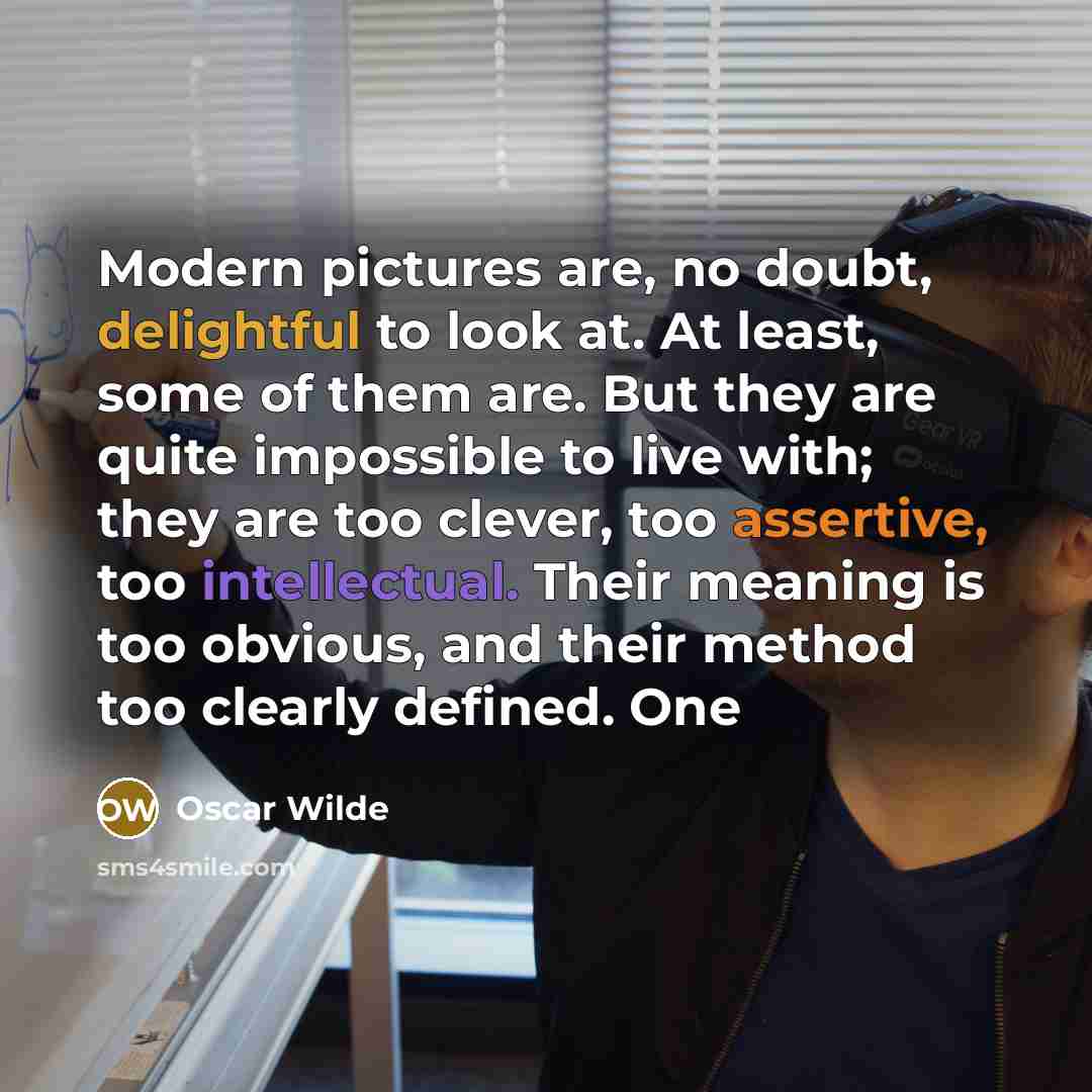 “Modern pictures are, no doubt, delightful to look at. At least, some of them are. But they are quite impossible to live with; they are too clever, too assertive, too intellectual. Their meaning is too obvious, and their method too clearly defined. One” quote by Oscar Wilde