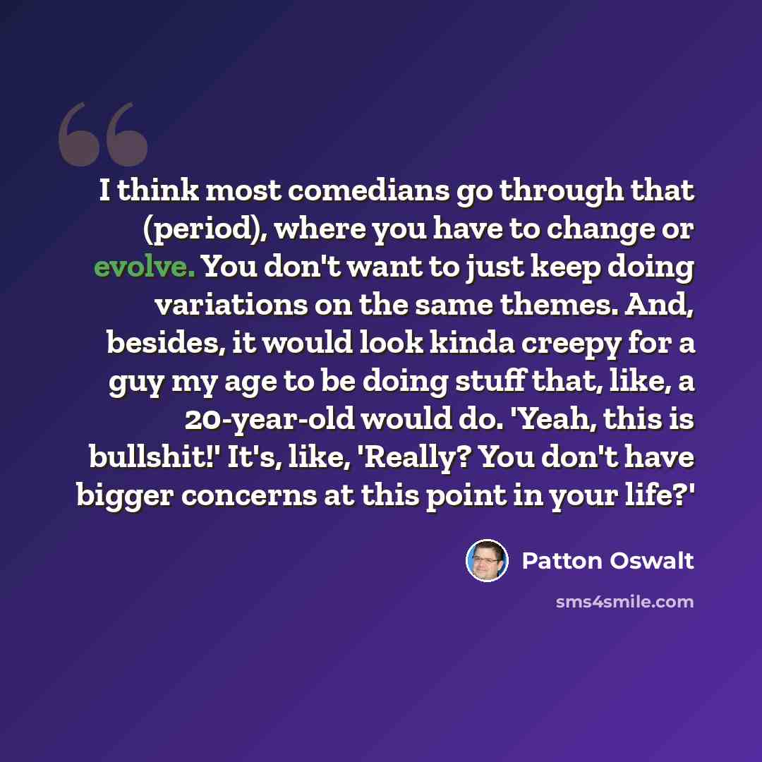 “I think most comedians go through that (period), where you have to change or evolve. You don't want to just keep doing variations on the same themes. And, besides, it would look kinda creepy for a guy my age to be doing stuff that, like, a 20-year-old would do. 'Yeah, this is bullshit!' It's…” quote by Patton Oswalt