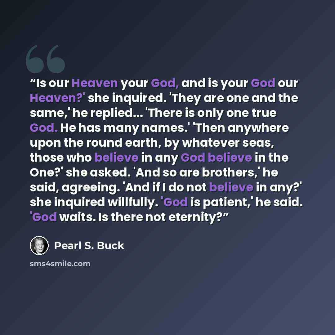 “Is our Heaven your God, and is your God our Heaven?' she inquired. 'They are one and the same,' he replied... 'There is only one true God. He has many names.' 'Then anywhere upon the round earth, by whatever seas, those who believe in any God believe in the One?' she asked. 'And so are brothers,'…” quote by Pearl S. Buck