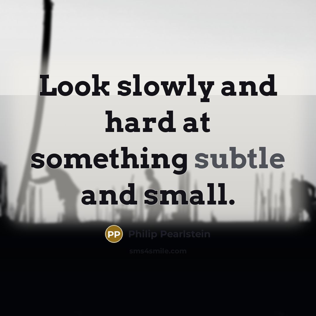 “Look slowly and hard at something subtle and small.” quote by Philip Pearlstein