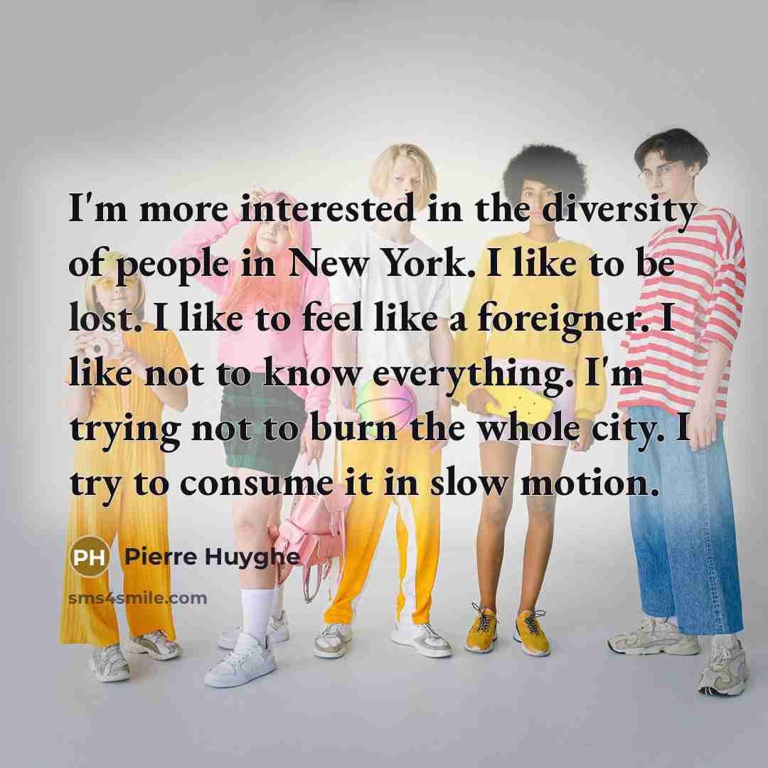 “I'm more interested in the diversity of people in New York. I like to be lost. I like to feel like a foreigner. I like not to know everything. I'm trying not to burn the whole city. I try to consume it in slow motion.” quote by Pierre Huyghe