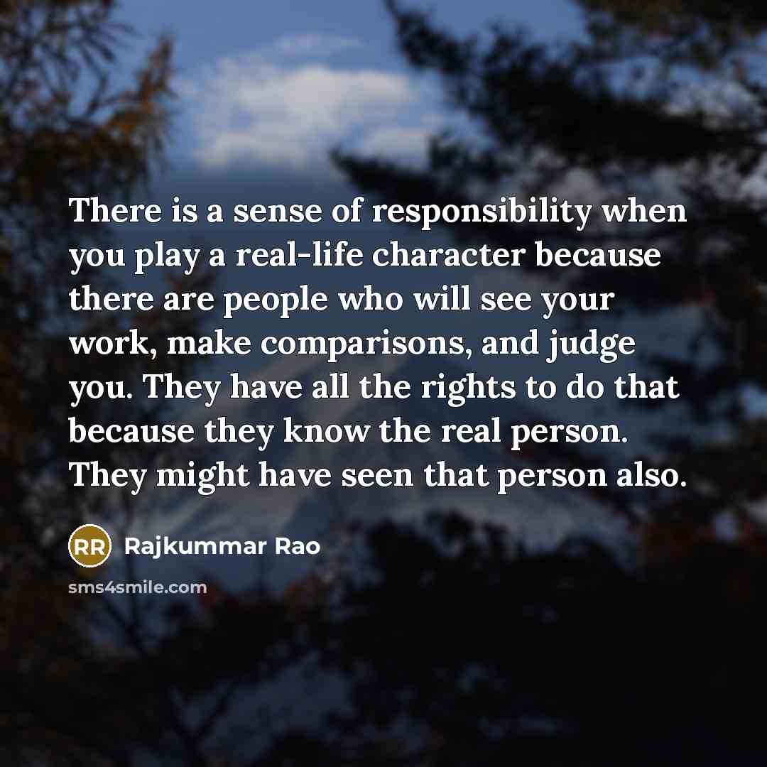 “There is a sense of responsibility when you play a real-life character because there are people who will see your work, make comparisons, and judge you. They have all the rights to do that because they know the real person. They might have seen that person also.” quote by Rajkummar Rao
