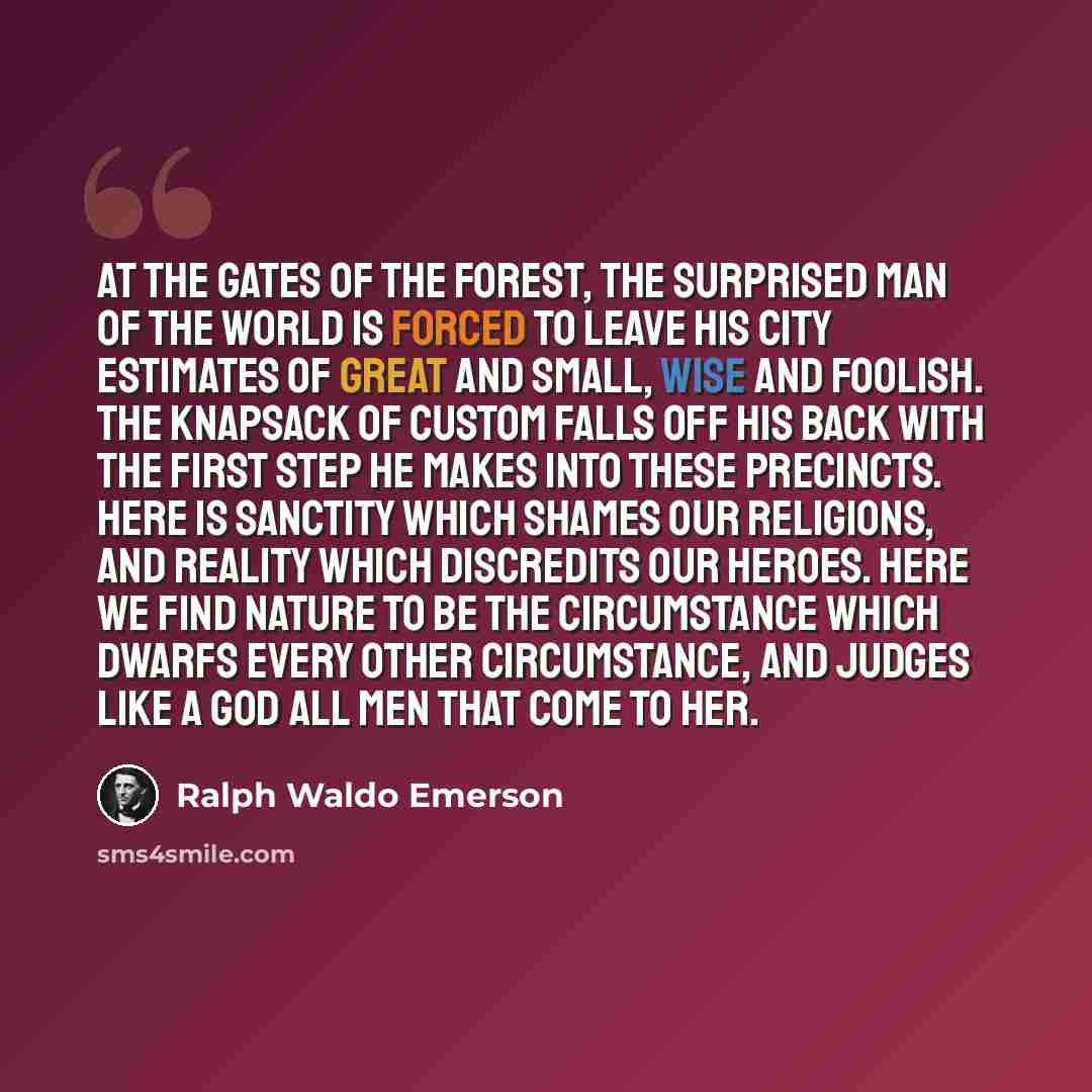 “At the gates of the forest, the surprised man of the world is forced to leave his city estimates of great and small, wise and foolish. The knapsack of custom falls off his back with the first step he makes into these precincts. Here is sanctity which shames our religions, and reality which…” quote by Ralph Waldo Emerson