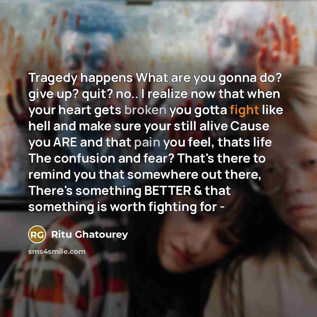 “Tragedy happens What are you gonna do? give up? quit? no.. I realize now that when your heart gets broken you gotta fight like hell and make sure your still alive Cause you ARE and that pain you feel, thats life The confusion and fear? That's there to remind you that somewhere out there, There's…” quote by Ritu Ghatourey