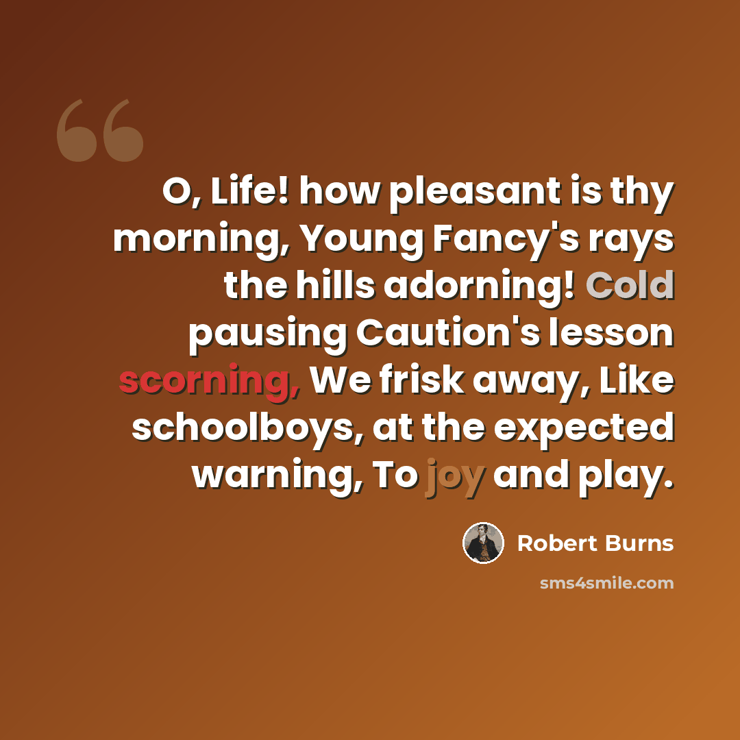“O, Life! how pleasant is thy morning, Young Fancy's rays the hills adorning! Cold pausing Caution's lesson scorning, We frisk away, Like schoolboys, at the expected warning, To joy and play.” quote by Robert Burns