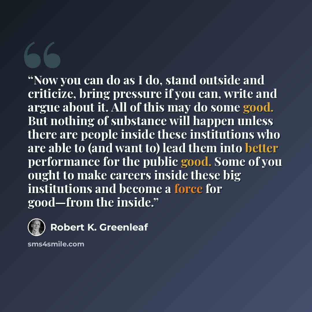 “Now you can do as I do, stand outside and criticize, bring pressure if you can, write and argue about it. All of this may do some good. But nothing of substance will happen unless there are people inside these institutions who are able to (and want to) lead them into better performance for the…” quote by Robert K. Greenleaf