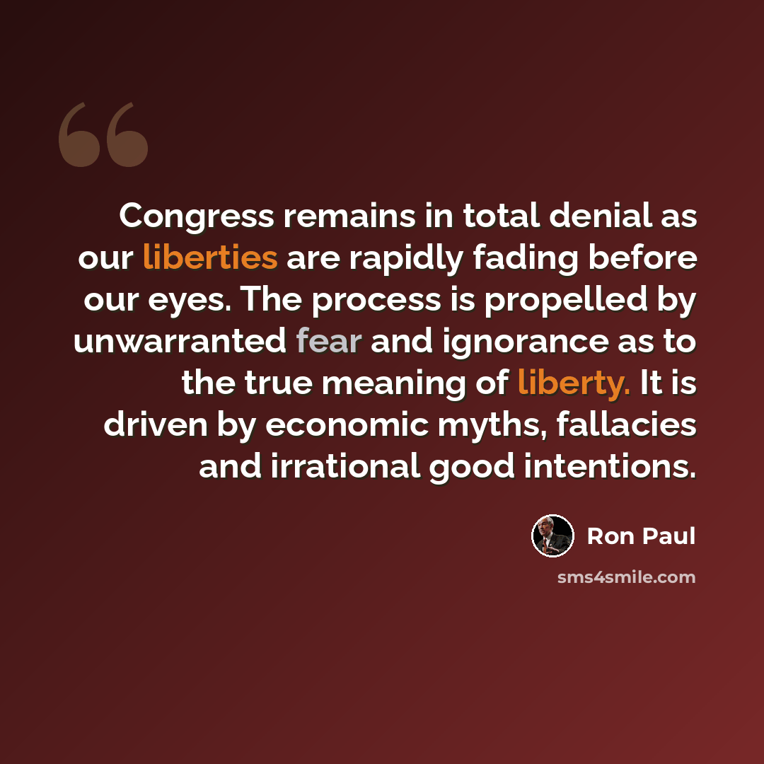 “Congress remains in total denial as our liberties are rapidly fading before our eyes. The process is propelled by unwarranted fear and ignorance as to the true meaning of liberty. It is driven by economic myths, fallacies and irrational good intentions.” quote by Ron Paul