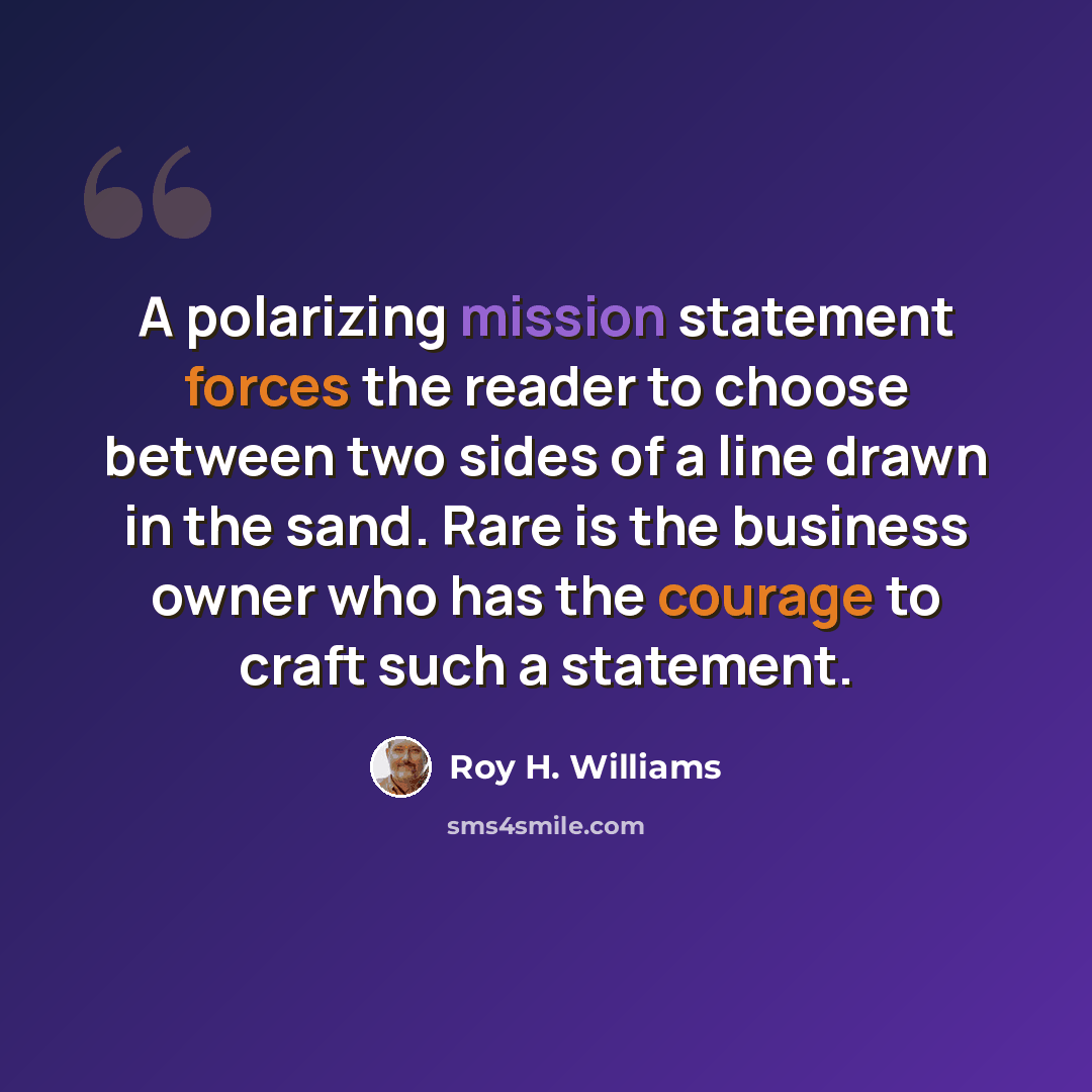 “A polarizing mission statement forces the reader to choose between two sides of a line drawn in the sand. Rare is the business owner who has the courage to craft such a statement.” quote by Roy H. Williams