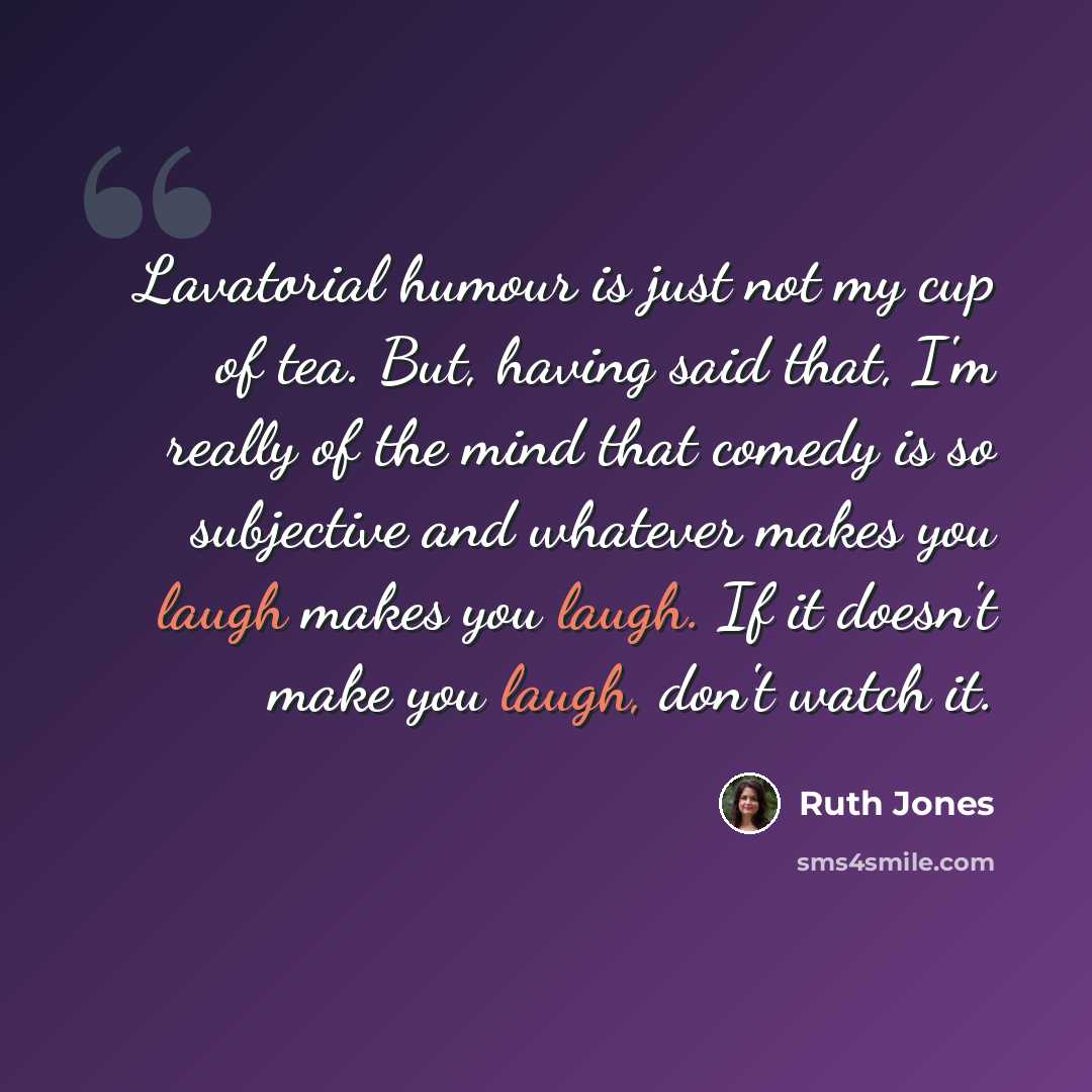 “Lavatorial humour is just not my cup of tea. But, having said that, I'm really of the mind that comedy is so subjective and whatever makes you laugh makes you laugh. If it doesn't make you laugh, don't watch it.” quote by Ruth Jones