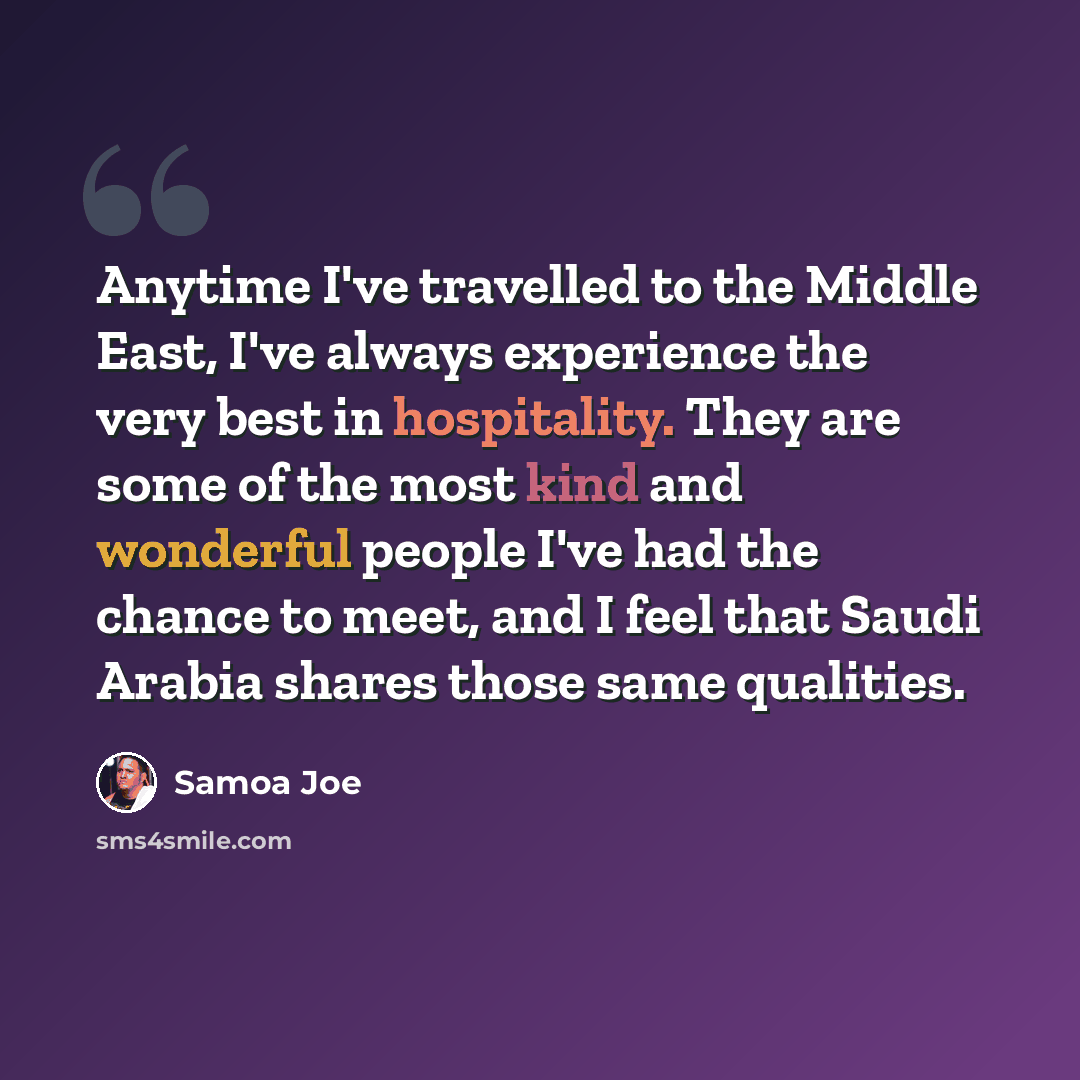 “Anytime I've travelled to the Middle East, I've always experience the very best in hospitality. They are some of the most kind and wonderful people I've had the chance to meet, and I feel that Saudi Arabia shares those same qualities.” quote by Samoa Joe
