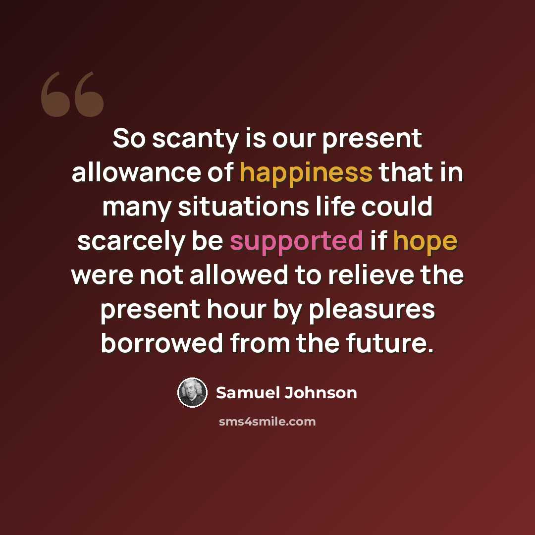 “So scanty is our present allowance of happiness that in many situations life could scarcely be supported if hope were not allowed to relieve the present hour by pleasures borrowed from the future.” quote by Samuel Johnson