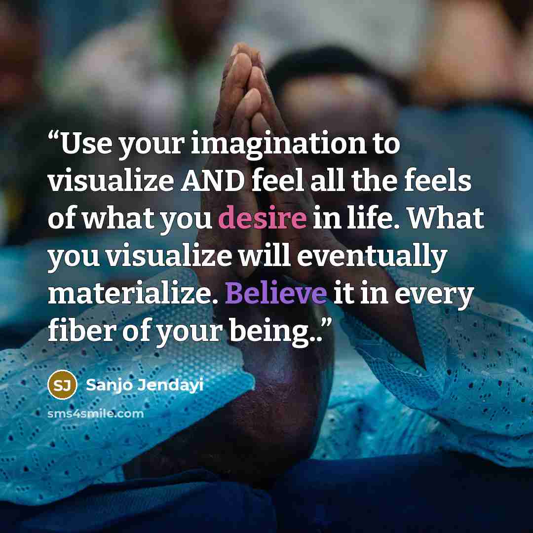“Use your imagination to visualize AND feel all the feels of what you desire in life. What you visualize will eventually materialize. Believe it in every fiber of your being..” quote by Sanjo Jendayi