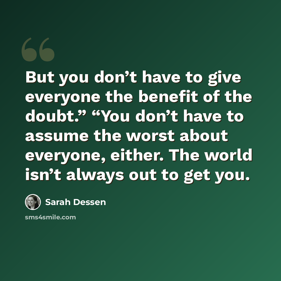 “But you don’t have to give everyone the benefit of the doubt.” “You don’t have to assume the worst about everyone, either. The world isn’t always out to get you.” quote by Sarah Dessen