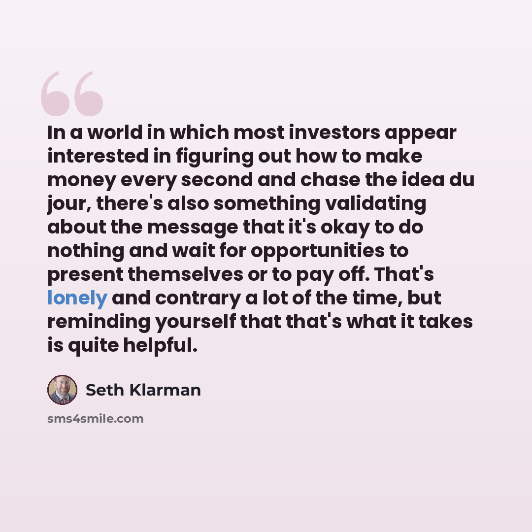 “In a world in which most investors appear interested in figuring out how to make money every second and chase the idea du jour, there's also something validating about the message that it's okay to do nothing and wait for opportunities to present themselves or to pay off. That's lonely and…” quote by Seth Klarman