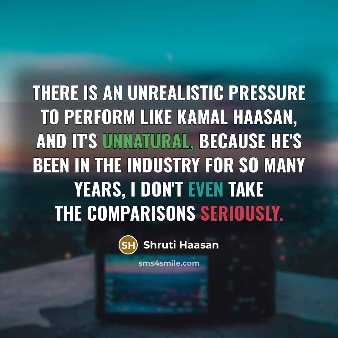 “There is an unrealistic pressure to perform like Kamal Haasan, and it's unnatural, because he's been in the industry for so many years, I don't even take the comparisons seriously.” quote by Shruti Haasan