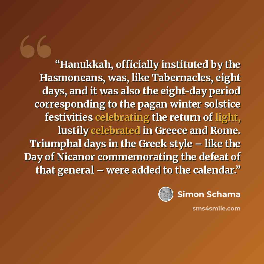 “Hanukkah, officially instituted by the Hasmoneans, was, like Tabernacles, eight days, and it was also the eight-day period corresponding to the pagan winter solstice festivities celebrating the return of light, lustily celebrated in Greece and Rome. Triumphal days in the Greek style – like the Day…” quote by Simon Schama