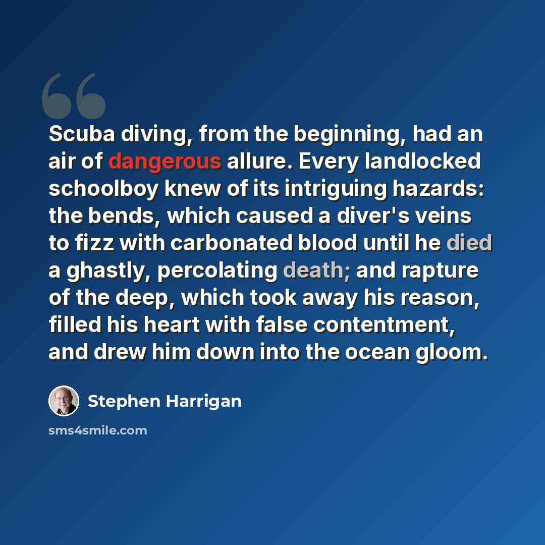 “Scuba diving, from the beginning, had an air of dangerous allure. Every landlocked schoolboy knew of its intriguing hazards: the bends, which caused a diver's veins to fizz with carbonated blood until he died a ghastly, percolating death; and rapture of the deep, which took away his reason, filled…” quote by Stephen Harrigan