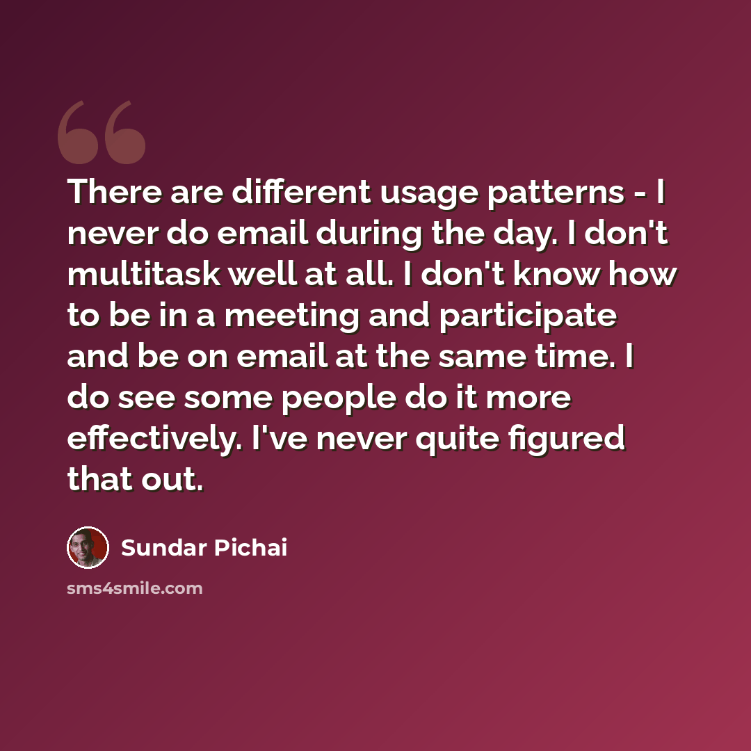 “There are different usage patterns - I never do email during the day. I don't multitask well at all. I don't know how to be in a meeting and participate and be on email at the same time. I do see some people do it more effectively. I've never quite figured that out.” quote by Sundar Pichai
