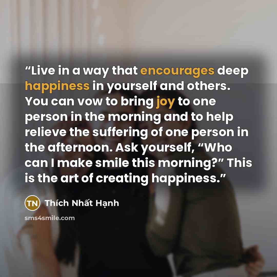 “Live in a way that encourages deep happiness in yourself and others. You can vow to bring joy to one person in the morning and to help relieve the suffering of one person in the afternoon. Ask yourself, “Who can I make smile this morning?” This is the art of creating happiness.” quote by Thich Nhat Hanh