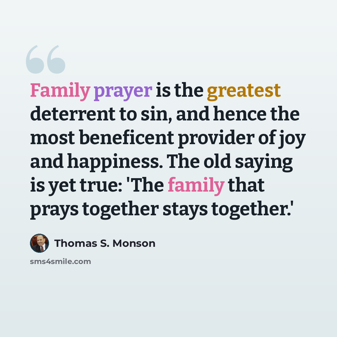 “Family prayer is the greatest deterrent to sin, and hence the most beneficent provider of joy and happiness. The old saying is yet true: 'The family that prays together stays together.'” quote by Thomas S. Monson