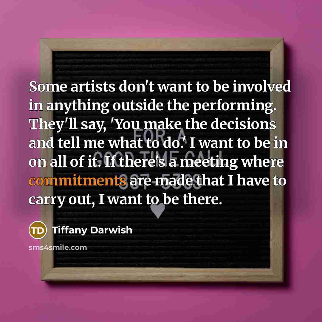 “Some artists don't want to be involved in anything outside the performing. They'll say, 'You make the decisions and tell me what to do.' I want to be in on all of it. If there's a meeting where commitments are made that I have to carry out, I want to be there.” quote by Tiffany Darwish