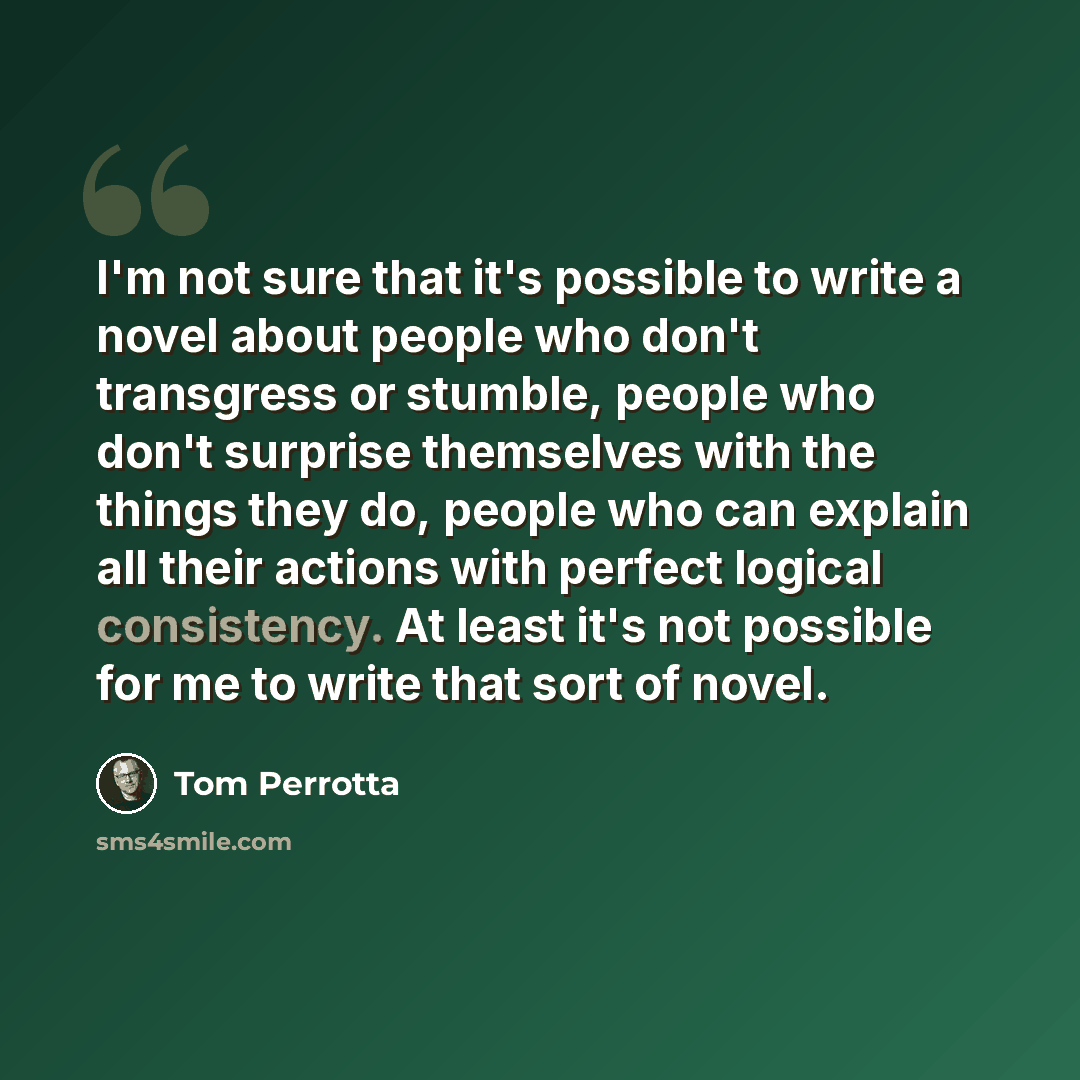 “I'm not sure that it's possible to write a novel about people who don't transgress or stumble, people who don't surprise themselves with the things they do, people who can explain all their actions with perfect logical consistency. At least it's not possible for me to write that sort of novel.” quote by Tom Perrotta