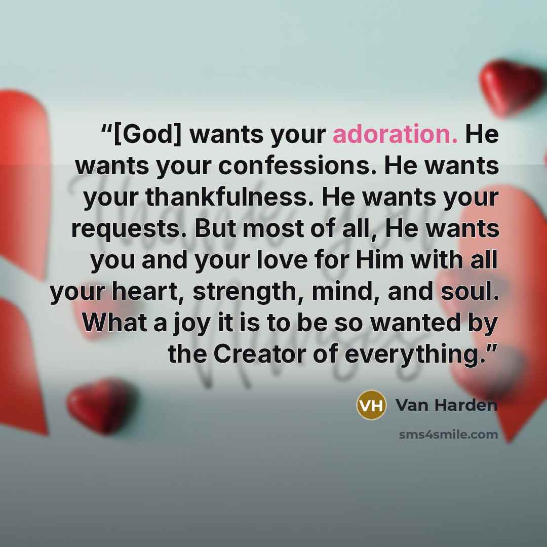 “[God] wants your adoration. He wants your confessions. He wants your thankfulness. He wants your requests. But most of all, He wants you and your love for Him with all your heart, strength, mind, and soul. What a joy it is to be so wanted by the Creator of everything.” quote by Van Harden