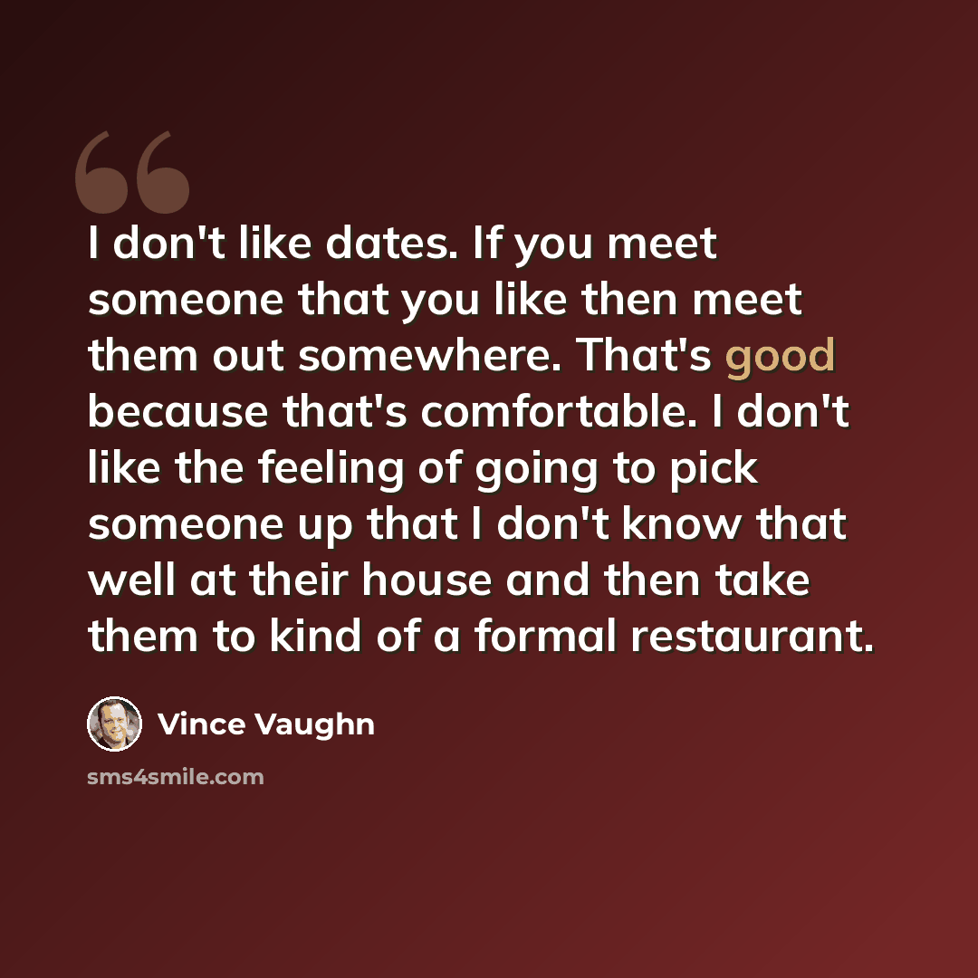 “I don't like dates. If you meet someone that you like then meet them out somewhere. That's good because that's comfortable. I don't like the feeling of going to pick someone up that I don't know that well at their house and then take them to kind of a formal restaurant.” quote by Vince Vaughn