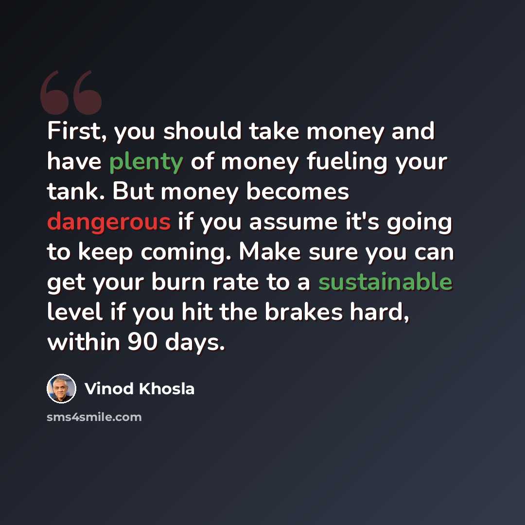 “First, you should take money and have plenty of money fueling your tank. But money becomes dangerous if you assume it's going to keep coming. Make sure you can get your burn rate to a sustainable level if you hit the brakes hard, within 90 days.” quote by Vinod Khosla