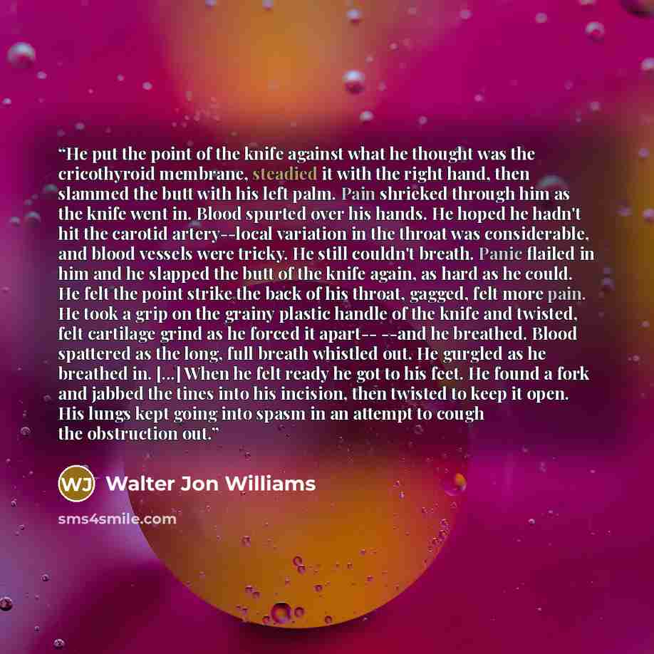 “He put the point of the knife against what he thought was the cricothyroid membrane, steadied it with the right hand, then slammed the butt with his left palm. Pain shrieked through him as the knife went in. Blood spurted over his hands. He hoped he hadn't hit the carotid artery--local variation…” quote by Walter Jon Williams