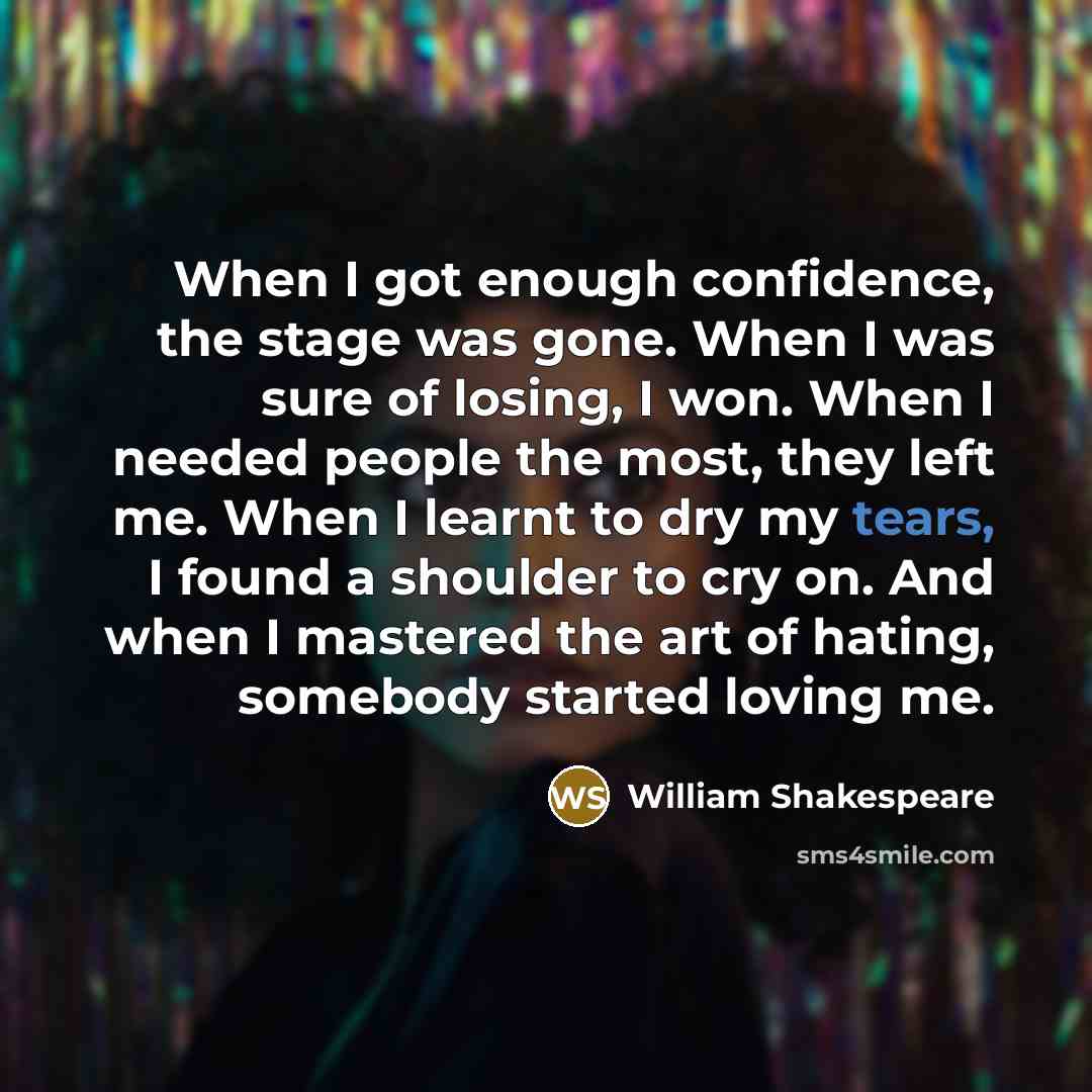 “When I got enough confidence, the stage was gone. When I was sure of losing, I won. When I needed people the most, they left me. When I learnt to dry my tears, I found a shoulder to cry on. And when I mastered the art of hating, somebody started loving me.” quote by William Shakespeare