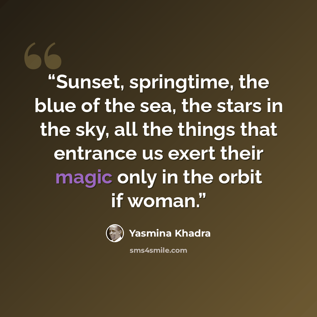 “Sunset, springtime, the blue of the sea, the stars in the sky, all the things that entrance us exert their magic only in the orbit if woman.” quote by Yasmina Khadra