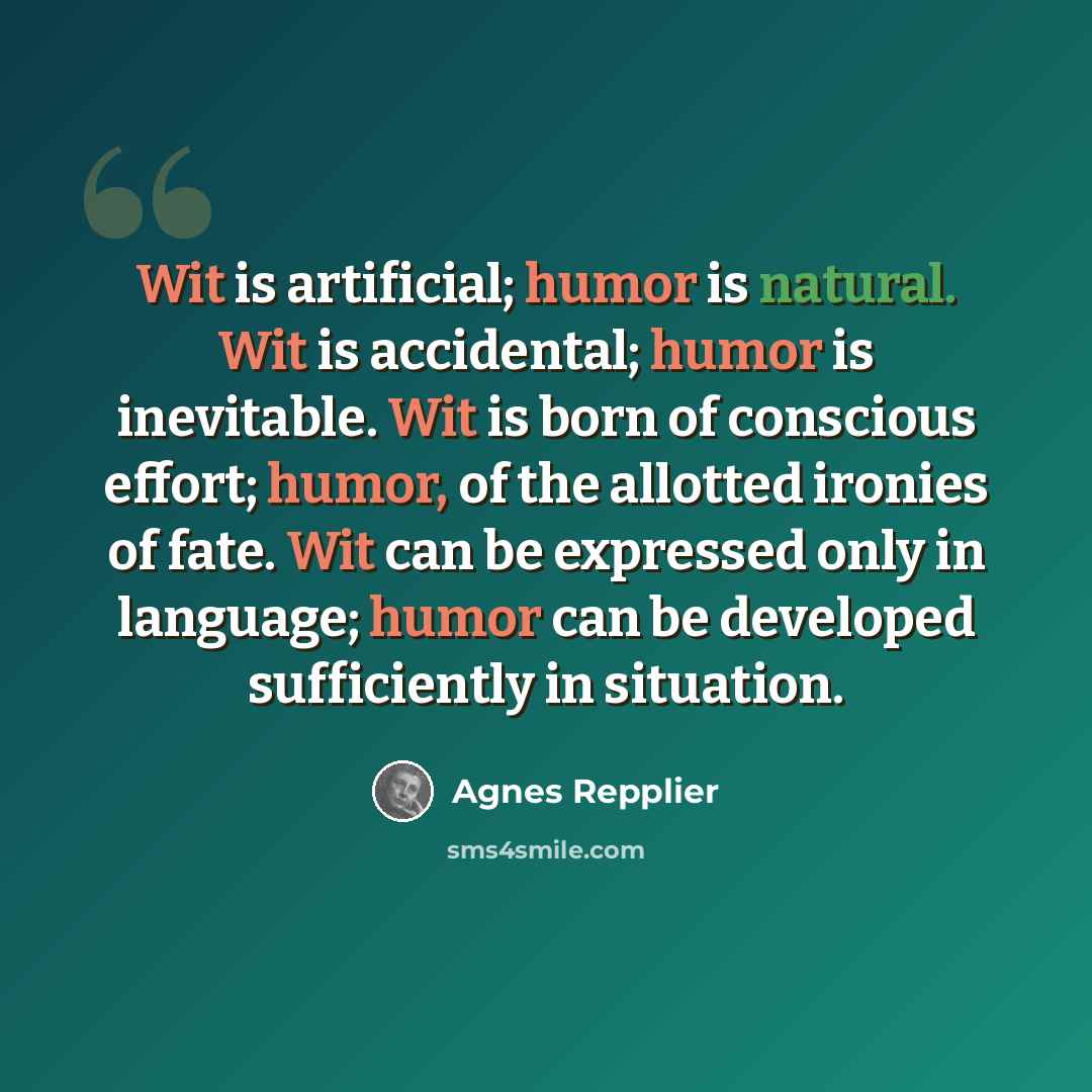 “Wit is artificial; humor is natural. Wit is accidental; humor is inevitable. Wit is born of conscious effort; humor, of the allotted ironies of fate. Wit can be expressed only in language; humor can be developed sufficiently in situation.” quote by Agnes Repplier