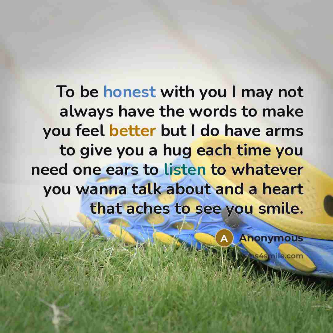 “To be honest with you I may not always have the words to make you feel better but I do have arms to give you a hug each time you need one ears to listen to whatever you wanna talk about and a heart that aches to see you smile.” quote by Anonymous