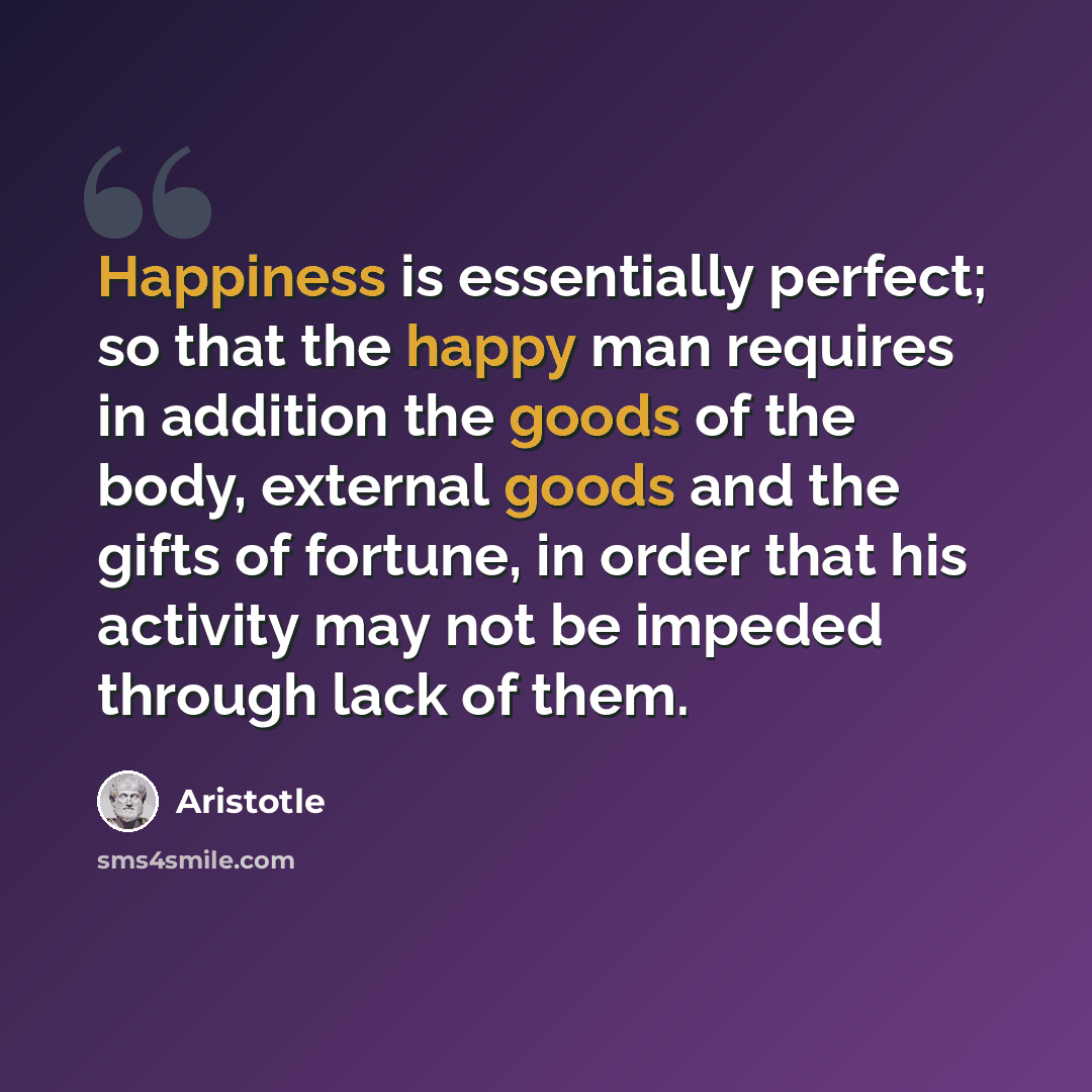 “Happiness is essentially perfect; so that the happy man requires in addition the goods of the body, external goods and the gifts of fortune, in order that his activity may not be impeded through lack of them.” quote by Aristotle