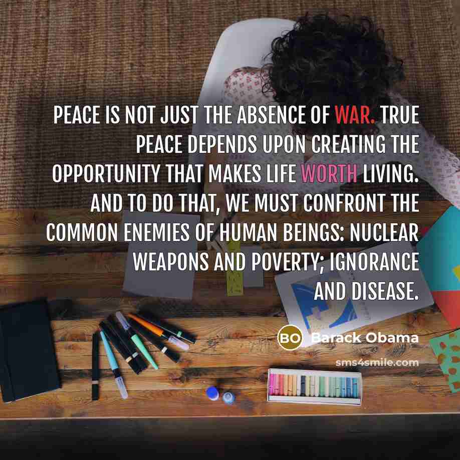 “Peace is not just the absence of war. True peace depends upon creating the opportunity that makes life worth living. And to do that, we must confront the common enemies of human beings: nuclear weapons and poverty; ignorance and disease.” quote by Barack Obama