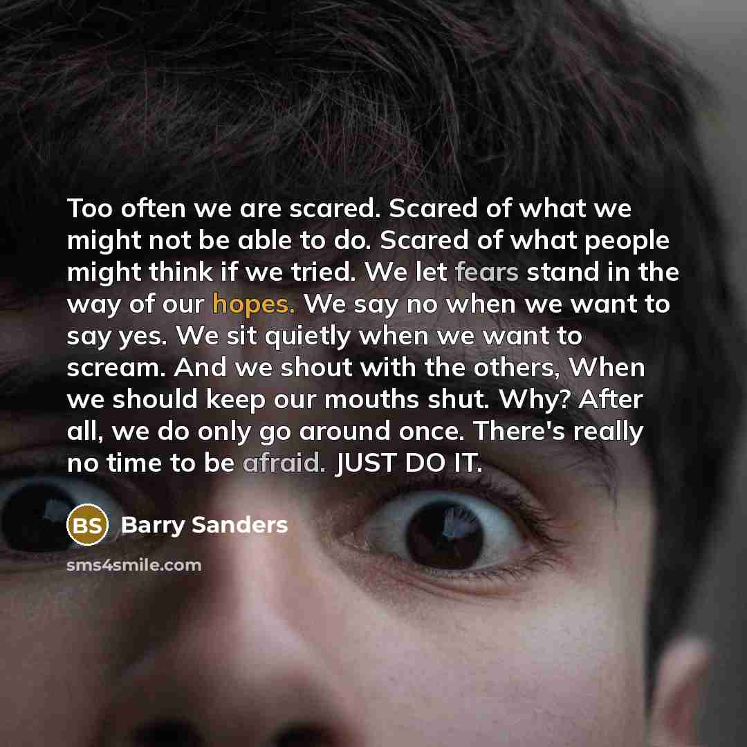 “Too often we are scared. Scared of what we might not be able to do. Scared of what people might think if we tried. We let fears stand in the way of our hopes. We say no when we want to say yes. We sit quietly when we want to scream. And we shout with the others, When we should keep our mouths…” quote by Barry Sanders