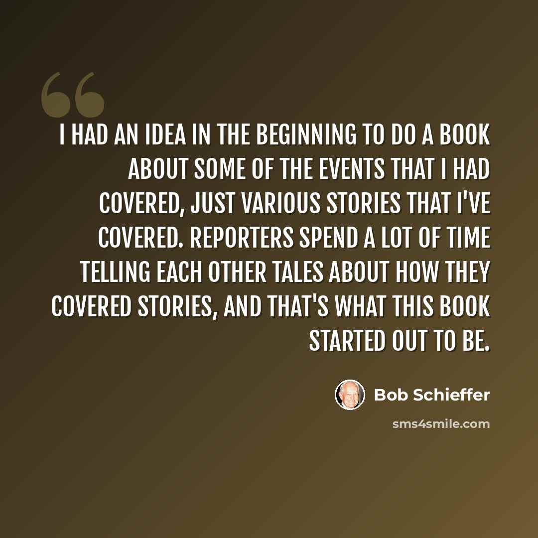 “I had an idea in the beginning to do a book about some of the events that I had covered, just various stories that I've covered. Reporters spend a lot of time telling each other tales about how they covered stories, and that's what this book started out to be.” quote by Bob Schieffer
