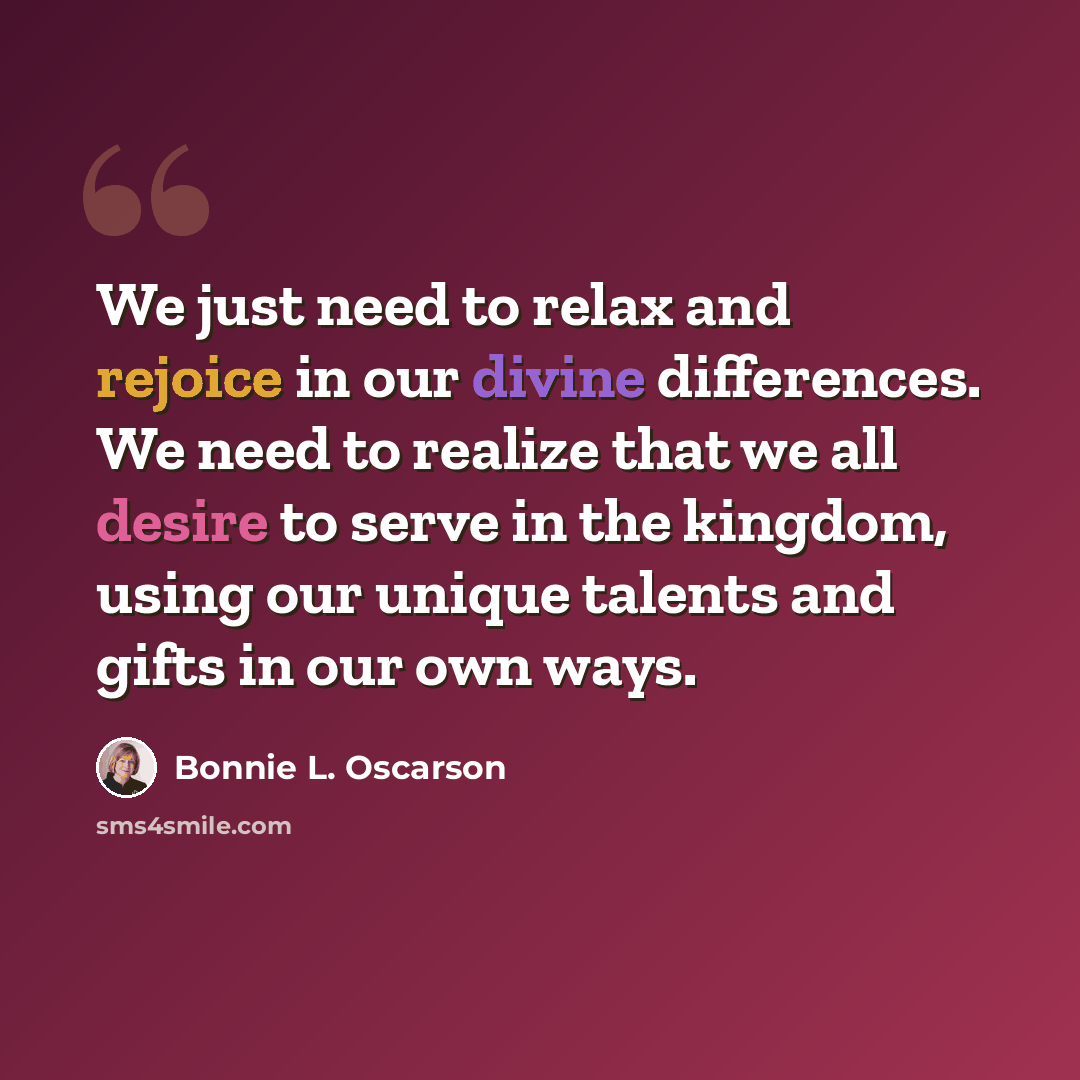 “We just need to relax and rejoice in our divine differences. We need to realize that we all desire to serve in the kingdom, using our unique talents and gifts in our own ways.” quote by Bonnie L. Oscarson