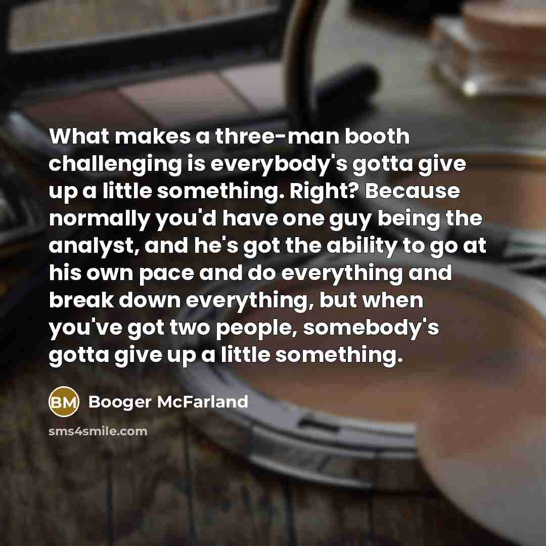 “What makes a three-man booth challenging is everybody's gotta give up a little something. Right? Because normally you'd have one guy being the analyst, and he's got the ability to go at his own pace and do everything and break down everything, but when you've got two people, somebody's gotta give…” quote by Booger McFarland